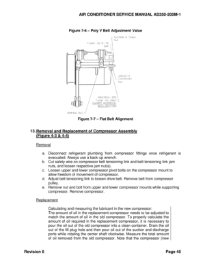 Page 53AIR CONDITIONER SERVICE MANUAL AS350-200M-1 
Revision 6 Page 45 
 
Figure 7-6 – Poly V Belt Adjustment Value 
 
Figure 7-7 – Flat Belt Alignment 
 
13. Removal and Replacement of Compressor Assembly 
(Figure 4-3 & 4-4) 
 
Removal 
 
a. Disconnect  refrigerant  plumbing  from  compressor fittings  once  refrigerant  is 
evacuated. Always use a back-up wrench. 
b. Cut safety wire on compressor belt tensioning link and belt tensioning link jam 
nuts, and loosen respective jam nut(s). 
c. Loosen upper and...