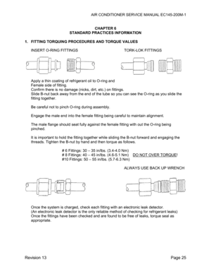Page 31AIR CONDITIONER SERVICE MANUAL EC145-200M-1 
 
Revision 13  Page 25 
 
CHAPTER 6 
STANDARD PRACTICES INFORMATION 
 
1.  FITTING TORQUING PROCEDURES AND TORQUE VALUES 
 
INSERT O-RING FITTINGS        TORK-LOK FITTINGS 
 
 
 
 
 
 
Apply a thin coating of refrigerant oil to O-ring and 
Female side of fitting. 
Confirm there is no damage (nicks, dirt, etc.) on fittings. 
Slide B-nut back away from the end of the tube so you can see the O-ring as you slide the 
fitting together. 
 
Be careful not to pinch...