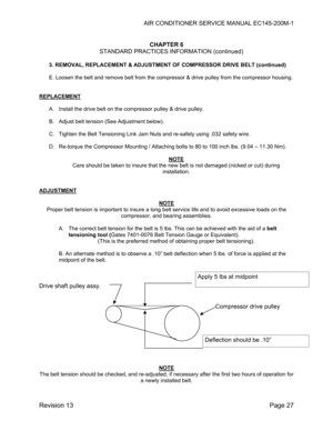 Page 33AIR CONDITIONER SERVICE MANUAL EC145-200M-1 
 
Revision 13  Page 27 
 
CHAPTER 6 
STANDARD PRACTICES INFORMATION (continued) 
 
3. REMOVAL, REPLACEMENT & ADJUSTMENT OF COMPRESSOR DRIVE BELT (continued) 
 
E. Loosen the belt and remove belt from the compressor & drive pulley from the compressor housing. 
 
 
REPLACEMENT 
 
A.  Install the drive belt on the compressor pulley & drive pulley. 
 
B.  Adjust belt tension (See Adjustment below). 
 
C.  Tighten the Belt Tensioning Link Jam Nuts and re-safety...