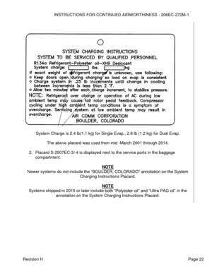 Page 28INSTRUCTIONS FOR CONTINUED AIRWORTHINESS - 206EC-270M-1 
 
Revision H   Page 22 
 
 
 
 
System Charge is 2.4 lb(1.1 kg) for Single Evap., 2.6 lb (1.2 kg) for Dual Evap. 
 
The above placard was used from mid -March 2001 through 2014. 
 
2. Placard S-2507EC-3/-4 is displayed next to the service ports in the baggage 
compartment. 
 
NOTE 
Newer systems do not include the “BOULDER, COLORADO” annotation on the System 
Charging Instructions Placard. 
 
NOTE 
Systems shipped in 2015 or later include both...