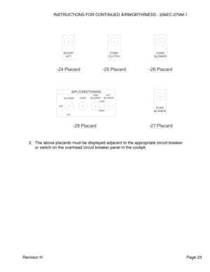 Page 29INSTRUCTIONS FOR CONTINUED AIRWORTHINESS - 206EC-270M-1 
 
Revision H   Page 23 
 
 
 
 
 
 
 
 
 
 
 
 
 
 
 
 
 
 
 
 
 
 
 
 
 
2. The above placards must be displayed adjacent to the appropriate circuit breaker 
or switch on the overhead circuit breaker panel in the cockpit. 
 
 HIGH
LOW
BLOWER
AFT
BLOWER
FWD
CONT
A/C
OFF
BLOWER
AIR CONDITIONING
 -28 Placard 
BLOWER
EVAP
 -27 Placard 
COND
BLOWER
 -26 Placard 
CLUTCH
COMP
 -25 Placard 
ACT
SCOOP
 -24 Placard   