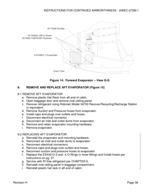 Page 42INSTRUCTIONS FOR CONTINUED AIRWORTHINESS - 206EC-270M-1 
 
Revision H   Page 36 
 
 
 
 
 
 
 
 
 
 
 
 
 
 
 
 
 
 
 
 
9. REMOVE AND REPLACE AFT EVAPORATOR (Figure 15) 
 
9.1 REMOVE AFT EVAPORATOR 
a. Remove plastic Hat Rack from aft end of cabin. 
b. Open baggage door and remove oval ceiling panel. 
c. Recover refrigerant using Robinair Model 34700 Recover/Recycling/Recharge Station 
or equivalent. 
d. Remove Suction and Pressure hoses from evaporator. 
e. Install caps and plugs over outlets and...