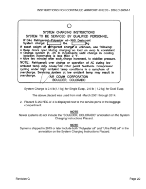 Page 28INSTRUCTIONS FOR CONTINUED AIRWORTHINESS - 206EC-260M-1 
 
Revision G   Page 22 
 
 
 
System Charge is 2.4 lb(1.1 kg) for Single Evap., 2.6 lb ( 1.2 kg) for Dual Evap. 
 
The above placard was used from mid -March 2001 through 2014. 
 
2. Placard S-2507EC-3/-4 is displayed next to the service ports in the baggage 
compartment. 
 
NOTE 
Newer systems do not include the “BOULDER, COLORADO” annotation on the System 
Charging Instructions Placard. 
 
NOTE 
Systems shipped in 2015 or later include both...