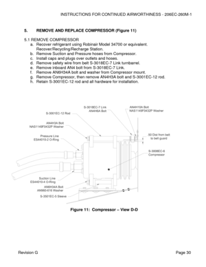 Page 36INSTRUCTIONS FOR CONTINUED AIRWORTHINESS - 206EC-260M-1 
 
Revision G   Page 30 
 
5. REMOVE AND REPLACE COMPRESSOR (Figure 11) 
 
5.1 REMOVE COMPRESSOR  
a. Recover refrigerant using Robinair Model 34700 or equivalent. 
Recover/Recycling/Recharge Station. 
b. Remove Suction and Pressure hoses from Compressor. 
c. Install caps and plugs over outlets and hoses.   
d. Remove safety wire from belt S-3018EC-7 Link turnbarrel.  
e. Remove inboard AN4 bolt from S-3018EC-7 Link. 
f. Remove AN6H34A bolt and...