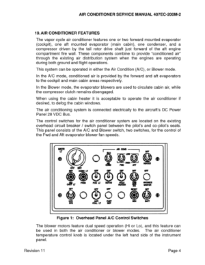 Page 11AIR CONDITIONER SERVICE MANUAL 407EC-200M-2 
 
 
Revision 11  Page 4 
 
19. AIR CONDITIONER FEATURES 
The  vapor  cycle  air  conditioner  features  one  or  two  forward  mounted  evaporator 
(cockpit),  one  aft  mounted  evaporator  (main  cabin),  one  condenser,  and  a 
compressor  driven  by  the  tail  rotor  drive  shaft  just  forward  of  the  aft  engine 
compartment  fire  wall.  These  components  combine  to  provide  “conditioned  air” 
through  the  existing  air  distribution  system...