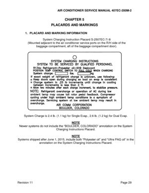 Page 36AIR CONDITIONER SERVICE MANUAL 407EC-200M-2 
 
 
Revision 11  Page 29 
CHAPTER 5 
PLACARDS AND MARKINGS 
 
1. PLACARD AND MARKING INFORMATION 
 
System Charging Instruction Placard S-2507EC-7/-8 
(Mounted adjacent to the air conditioner service ports on the R/H side of the 
baggage compartment, aft of the baggage compartment door). 
 
 
 
System Charge is 2.4 lb. (1.1 kg) for Single Evap., 2.6 lb. (1.2 kg) for Dual Evap. 
 
NOTE 
Newer systems do not include the “BOULDER, COLORADO” annotation on the...