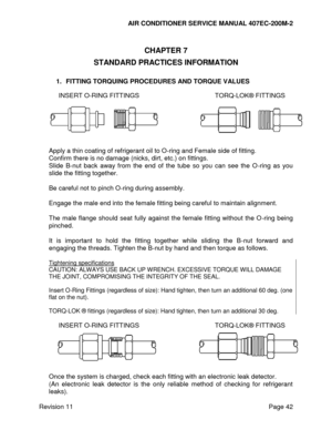Page 49AIR CONDITIONER SERVICE MANUAL 407EC-200M-2 
 
 
Revision 11  Page 42 
 
CHAPTER 7 
STANDARD PRACTICES INFORMATION 
 
1. FITTING TORQUING PROCEDURES AND TORQUE VALUES 
 
INSERT O-RING FITTINGS TORQ-LOK® FITTINGS 
 
 
Apply a thin coating of refrigerant oil to O-ring and Female side of fitting. 
Confirm there is no damage (nicks, dirt, etc.) on fittings. 
Slide  B-nut  back  away  from  the  end  of  the  tube  so  you  can  see  the  O-ring  as  you 
slide the fitting together. 
 
Be careful not to pinch...
