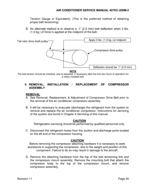 Page 52AIR CONDITIONER SERVICE MANUAL 407EC-200M-2 
 
 
Revision 11  Page 45 
Tension  Gauge  or  Equivalent). (This  is  the  preferred  method  of  obtaining 
proper belt tensioning). 
 
B. An  alternate  method  is  to  observe  a  .1”  (2.5  mm)  belt  deflection  when  3  lbs. 
(1.3 kg.) of force is applied at the midpoint of the belt.  
 
 
Tail rotor drive shaft pulley 
 
 
         Compressor drive pulley 
 
 
 
 
 
 
NOTE 
The belt tension should be checked, and re-adjusted, if necessary after the...