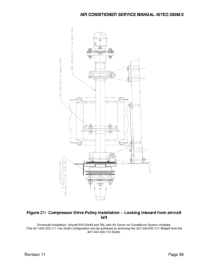 Page 65AIR CONDITIONER SERVICE MANUAL 407EC-200M-2 
 
 
Revision 11  Page 58 
 
 
Figure 21:  Compressor Drive Pulley Installation – Looking inboard from aircraft 
left 
Driveshaft Installation: Aircraft S/N 53443 and ON, with Air Comm Air Conditioner System installed. 
(The 407-040-303-111 Fan Shaft Configuration can be achieved by removing the 407-340-002-101 Weight from the 
407-404-303-113 Shaft). 
   