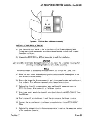 Page 36                                                                      AIR CONDITIONER SERVICE MANUAL 412AC-210M 
Revision 7 Page 26 
 
Figure 8:  ES73131 Fan & Motor Assembly 
 
INSTALLATION / REPLACEMENT 
 
A. Use the torque chart below for the re-installation of the blower mounting bolts. 
Torque each bolt in succession around the blower housing until all three torques 
have been achieved. 
 
B. Unpack the ES73131 Fan & Motor assembly to ready for installation. 
 
CAUTION 
Care should be taken not to...