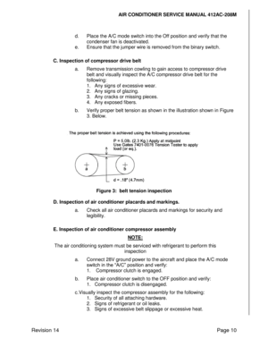 Page 20AIR CONDITIONER SERVICE MANUAL 412AC-208M 
 
Revision 14 Page 10 
 
d. Place the A/C mode switch into the Off position and verify that the 
condenser fan is deactivated. 
e. Ensure that the jumper wire is removed from the binary switch. 
 
C. Inspection of compressor drive belt 
a. Remove transmission cowling to gain access to compressor drive 
belt and visually inspect the A/C compressor drive belt for the 
following: 
1. Any signs of excessive wear. 
2. Any signs of glazing. 
3. Any cracks or missing...