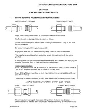 Page 33AIR CONDITIONER SERVICE MANUAL 412AC-208M 
 
Revision 14 Page 23 
CHAPTER 7 
STANDARD PRACTICES INFORMATION 
 
 
1. FITTING TORQUING PROCEDURES AND TORQUE VALUES 
 
INSERT O-RING FITTINGS TORQ LOK® FITTINGS 
 
Apply a thin coating of refrigerant oil to O-ring and Female side of fitting. 
 
Confirm there is no damage (nicks, dirt, etc.) on fittings. 
 
Slide B-nut back away from the end of the tube so you can see the O-ring as you slide 
the fitting together. 
 
Be careful not to pinch O-ring during...