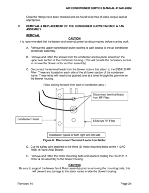 Page 34AIR CONDITIONER SERVICE MANUAL 412AC-208M 
 
Revision 14 Page 24 
Once the fittings have been checked and are found to be free of leaks, torque seal as 
appropriate. 
 
2. REMOVAL & REPLACEMENT OF THE CONDENSER BLOWER MOTOR & FAN 
ASSEMBLY 
 
 REMOVAL 
CAUTION 
It is recommended that the battery and external power be disconnected before starting work. 
 
A. Remove the upper transmission pylon cowling to gain access to the air conditioner 
condenser assembly. 
 
B. Remove and retain the screws from the...