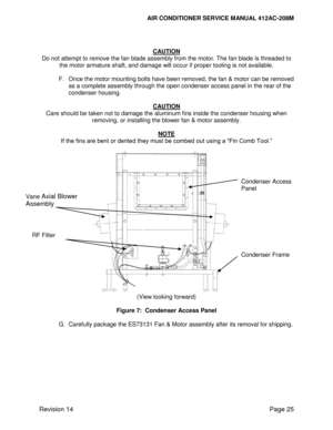 Page 35AIR CONDITIONER SERVICE MANUAL 412AC-208M 
 
Revision 14 Page 25 
 
 
CAUTION 
Do not attempt to remove the fan blade assembly from the motor. The fan blade is threaded to 
the motor armature shaft, and damage will occur if proper tooling is not available. 
 
F. Once the motor mounting bolts have been removed, the fan & motor can be removed 
as a complete assembly through the open condenser access panel in the rear of the 
condenser housing. 
 
CAUTION 
Care should be taken not to damage the aluminum...