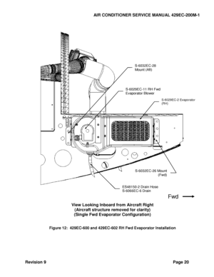 Page 28AIR CONDITIONER SERVICE MANUAL 429EC-200M-1 
Revision 9 Page 20 
 
  
 
 
 
View Looking Inboard from Aircraft Right 
(Aircraft structure removed for clarity) 
(Single Fwd Evaporator Configuration) 
 
 
Figure 12:  429EC-600 and 429EC-602 RH Fwd Evaporator Installation 
  
Fwd 
ES48150-2 Drain Hose 
S-6066EC-6 Drain 
Tube  
S-6032EC-26 Mount 
(Fwd) 
 
S-6029EC-2 Evaporator 
(RH) 
S-6029EC-11 RH Fwd 
Evaporator Blower 
Motor  
 
S-6032EC-28 
Mount (Aft) 
Motor  
  