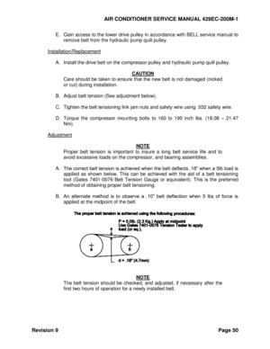 Page 58AIR CONDITIONER SERVICE MANUAL 429EC-200M-1 
Revision 9 Page 50 
E. Gain access to the lower drive pulley in accordance with BELL service manual to 
remove belt from the hydraulic pump quill pulley. 
 
Installation/Replacement 
 
A. Install the drive belt on the compressor pulley and hydraulic pump quill pulley. 
 
CAUTION 
Care should be taken to ensure that the new belt is not damaged (nicked 
or cut) during installation. 
 
B. Adjust belt tension (See adjustment below). 
 
C. Tighten the belt...