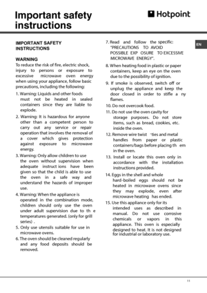 Page 11EN 
 11Important safety 
instructions 
IMPORTANT SAFETY
INSTRUCTIONS 
  
WARNING
To reduce the sk of re, electrc shock, njury to persons or exposure to 
excesve crowave oven energy 
when ung your applance, follow basc 
precauonnclng the follng: 
1. Warnng: quds and other foods 
must not be heated n sealed 
conners nce they are able to 
explode. 
2. Warnng: It s hazardous for anyone 
other than a competent person to 
carry out any ce or r on thatnvolves the removal of 
a cover whch ves on nst exposure to...