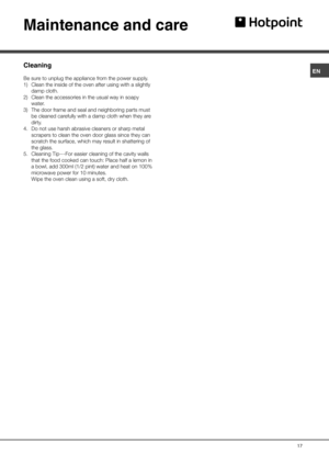 Page 17ENMaintenance and careCleaningBe sure to unplug the appliance from the power supply. 
1) Clean the inside of the oven after using with a slightly 
damp cloth. 
2) Clean the accessories in the usual way in soapy 
water. 
3) The door frame and seal and neighboring parts must 
be cleaned carefully with a damp cloth when they are 
dirty. 
4. Do not use harsh abrasive cleaners or sharp metal 
scrapers to clean the oven door glass since they can 
scratch the surface, which may result in shattering of 
the...