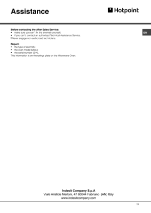 Page 19ENAssistanceBefore contacting the After Sales Service:
• make sure you can’t fix the anomaly yourself;
• if you can’t, contact an authorized Technical Assistance Service.
! Never engage non-authorized technicians.
Report:
• the type of anomaly;
• the oven model (Mod.);
• the serial number (S/N).
This information is on the ratings plate on the Microwave Oven.19Indesit Company S.p.A
Viale Aristide Merloni, 47 60044 Fabriano  (AN) Italy
www.indesitcompany.com 