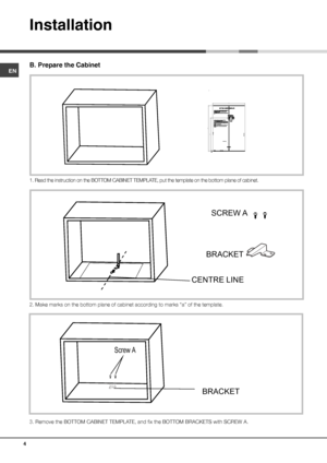 Page 4ENB. Prepare the Cabinet1. Read the instruction on the BOTTOM CABINET TEMPLATE, put the template on the bottom plane of cabinet.2. Make marks on the bottom plane of cabinet according to marks “a” of the template.
3. Remove the BOTTOM CABINET TEMPLATE, and fix the BOTTOM BRACKETS with SCREW A.InstallationaaC E NTE R  LINE  FRONT EDGE
 LEFT EDGE T EDGE  RIGH  aaSCREW A
BRACKET
CENTRE LINE 
 
 
 
 
 
 
 
 
 
 
 
 
 
  
  Screw A BRACKET4 