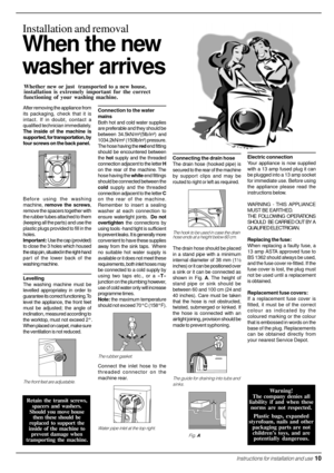 Page 11  Instructions for installation and use  10
When the new
washer arrives
Installation and removal
Whether new or just  transported to a new house,
installation is extremely important for the correct
functioning of your washing machine.
Connecting the drain hose
The drain hose (hooked pipe) is
secured to the rear of the machine
by support clips and may be
routed to right or left as required.
The hook to be used in case the drain
hose ends at a height below 60 cm.
The drain hose should be placed
in a stand...