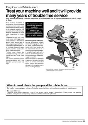 Page 15Treat your machine well and it will provide
many years of trouble free service
Easy Care and Maintenance
Your washing machine is a reliable companion in life and on the job. It is just as important for you to keep it
in shape.
Your washing machine is
designed to provide reliable
service over many years. A few
simple steps will help to prolong
its life and avoid problems. It is
advisable, to turn off water taps
when the machine is not to be
used, this protects the hoses,
etc.
If the water in your area is...