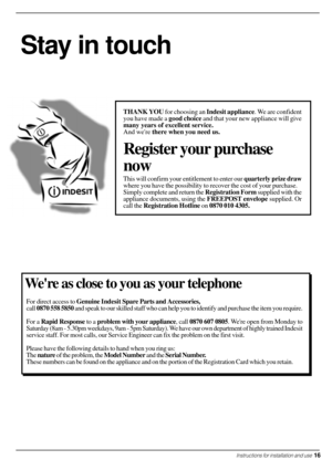 Page 17Were as close to you as your telephone
For direct access to Genuine Indesit Spare Parts and Accessories,
call 0870 558 5850 and speak to our skilled staff who can help you to identify and purchase the item you require.
For a Rapid Response to a problem with your appliance, call 0870 607 0805. Were open from Monday to
Saturday (8am - 5.30pm weekdays, 9am - 5pm Saturday). We have our own department of highly trained Indesit
service staff. For most calls, our Service Engineer can fix the problem on the...