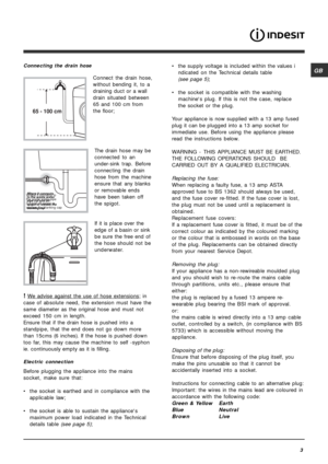 Page 3GB
3
Connecting the drain hose
Connect the drain hose,
without bending it, to a
draining duct or a wall
drain situated between
65 and 100 cm from
the floor;
The drain hose may be
connected to an
under-sink trap. Before
connecting the drain
hose from the machine
ensure that any blanks
or removable ends
have been taken off
the spigot.
If it is place over the
edge of a basin or sink
be sure the free end of
the hose should not be
underwater.
! We advise against the use of hose extensions; in
case of absolute...
