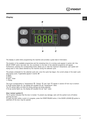 Page 7GB
7
Display
The display is useful when programming the machine and provides a great deal of information.
The duration of the available programmes and the remaining time of a running cycle appear in section A; if the
DELAY START option has been set, the countdown to the start of the selected programme will appear.
Furthermore, pressing the corresponding button allows you to view the maximum temperature, spin speed and
drying level or time values attained by the machine during the selected cycle.
The...