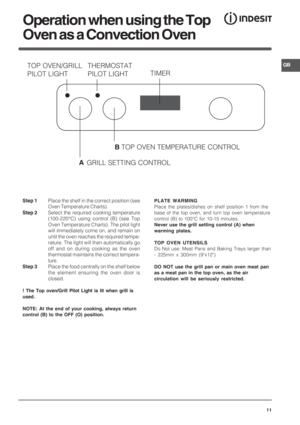 Page 11GB
11
Operation when using the Top
Oven as a Convection Oven
Step 1Place the shelf in the correct position (see
Oven Temperature Charts).
Step 2Select the required cooking temperature
(100-220°C) using control (B) (see Top
Oven Temperature Charts). The pilot light
will immediately come on, and remain on
until the oven reaches the required tempe-
rature. The light will then automatically go
off and on during cooking as the oven
thermostat maintains the correct tempera-
ture.
Step 3Place the food centrally...