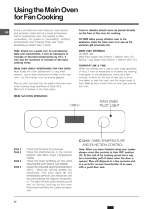 Page 12GB
12
Using the Main Oven
for Fan Cooking
Since a circulaire fan oven heats up more quickly
and generally cooks food at a lower temperature
than a conventional oven, pre-heating is often
unnecessary. For guides on pre-heating, cooking
temperatures and cooking times see Oven
Temperature Charts later in book.
Note: Charts are a guide only, to suit personal
taste and requirements, it may be necessary to
increase or decrease temperatures by 10°C. It
may also be necessary to increase or decrease
cooking...