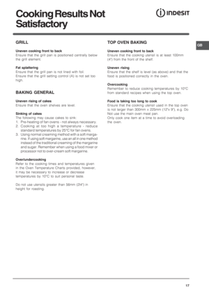 Page 17GB
17
GRILL
Uneven cooking front to back
Ensure that the grill pan is positioned centrally below
the grill element.
Fat splattering
Ensure that the grill pan is not lined with foil.
Ensure that the grill setting control (A) is not set too
high.
BAKING GENERAL
Uneven rising of cakes
Ensure that the oven shelves are level.
Sinking of cakes
The following may cause cakes to sink:
1. Pre-heating of fan ovens - not always necessary.
2. Cooking at too high a temperature - reduce
standard temperatures by 25°C...