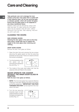 Page 20GB
20
Care and Cleaning
Take particular care not to damage the inner
surface of the door inner glass that is coated with
a heat reflective layer. Do not use scouring pads,
or abrasive powder, which will scratch the glass.
Ensure that the glass panel is not subjected to
any sharp mechanical blows.
Stubborn stains can be removed by using a fine
steel wool pad. For slight soiling the inner glass
panel may be cleaned, while still warm, without
removing it from the door. After cleaning, rinse and
dry with a...