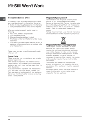 Page 24GB
24
Contact the Service Office
If something is still wrong with your appliance after
you have been through the Something Wrong list:
1. Switch off and unplug the appliance from the mains.
2. Call your nearest Service Office or local importer.
When you contact us we will want to know the
following:
1. Your name, address and postcode.
2. Your telephone number.
3. Clear and concise details of the fault.
4. The Model number and the Serial number of your
appliance.
5. The date of purchase (please keep the...