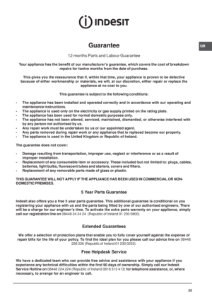 Page 25GB
25
Guarantee
12 months Parts and Labour Guarantee
Your appliance has the benefit of our manufacturer’s guarantee, which covers the cost of breakdown
repairs for twelve months from the date of purchase.
This gives you the reassurance that if, within that time, your appliance is proven to be defective
because of either workmanship or materials, we will, at our discretion, either repair or replace the
appliance at no cost to you.
This guarantee is subject to the following conditions:
- The appliance has...