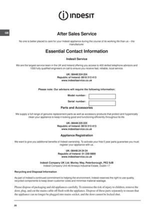Page 26GB
26
After Sales Service
No one is better placed to care for your Indesit appliance during the course of its working life than us – the
manufacturer.
Essential Contact Information
Indesit Service
We are the largest service team in the UK and Ireland offering you access to 400 skilled telephone advisors and
1000 fully qualified engineers on call to ensure you receive fast, reliable, local service.
UK: 08448 224 224
Republic of Ireland: 0818 313 413
www.indesitservice.co.uk
Please note: Our advisors will...