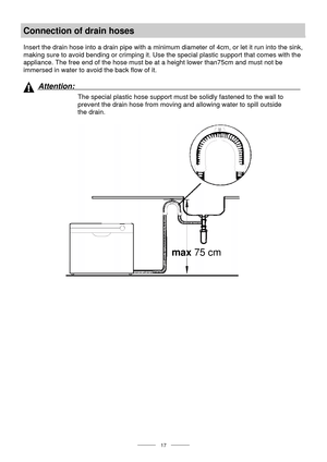 Page 19 
 
  
 17 
Connection of drain hoses 
 
Insert the drain hose into a drain pipe with a minimum diameter of 4cm, or let it run into the sink, 
making sure to avoid bending or crimping it. Use the special plastic support that comes with the 
appliance. The free end of the hose must be at a height lower than75cm and must not be 
immersed in water to avoid the back flow of it. 
 
 
Attention:  
The special plastic hose support must be solidly fastened to the wall to 
prevent the drain hose from moving and...