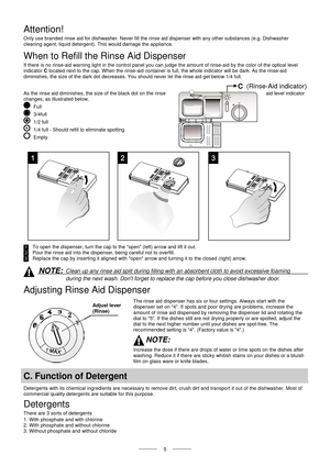 Page 7  
   
 5   
 (Rinse-Aid indicator) 
Attention! 
Only use branded rinse aid for dishwasher. Never fill the rinse aid dispenser with any other substances (e.g. Dishwasher  
cleaning agent, liquid detergent).  This would damage the appliance. 
When to Refill the Rinse Aid Dispenser 
If there is no rinse-aid warning light in the control panel you can judge the amount of rinse-aid by the color of the optical level  
indicator  C located next to the cap. When the rinse-aid container is full, the whole...