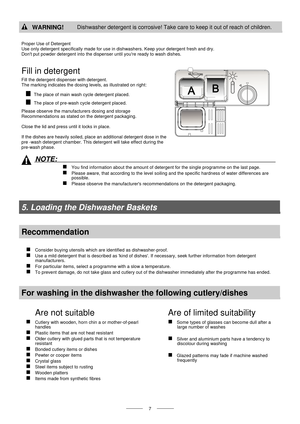 Page 9  
   
 7  
 WARNING! Dishwasher detergent is corrosive! Take care to keep it out of reach of children. 
  
Proper Use of Detergent  
Use only detergent specifically made for use in  dishwashers. Keep your detergent fresh and dry.   
Dont put powder detergent into the disp enser until youre ready to wash dishes. 
Fill in detergent 
Fill the detergent dispenser with detergent.   
The marking indicates the dosing levels, as illustrated on right:  
  The place of main wash cycle detergent placed.  
  The...
