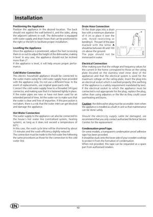 Page 1210EN
Installation
Positioning the Appliance
Position the appliance in the desired location. The back
should rest against the wall behind it, and the sides, along
the adjacent cabinets or wall. The dishwasher is equipped
with water supply and drain hoses that can be positioned to
the right or the left to facilitate proper installation.
Levelling the Appliance
Once the appliance is positioned, adjust the feet (screwing
them in or out) to adjust the height of the dishwasher, making
it level. In any case,...