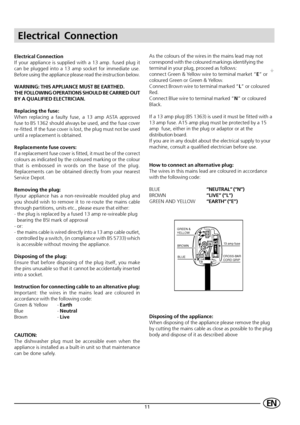 Page 1311EN
Electrical Connection
Electrical Connection
If your appliance is supplied with a 13 amp. fused plug it
can be plugged into a 13 amp socket for immediate use.
Before using the appliance please read the instruction below.
WARNING: THIS APPLIANCE MUST BE EARTHED.
THE FOLLOWING OPERATIONS SHOULD BE CARRIED OUT
BY A QUALIFIED ELECTRICIAN.
Replacing the fuse:
When replacing a faulty fuse, a 13 amp ASTA approved
fuse to BS 1362 should always be used, and the fuse cover
re-fitted. If the fuse cover is lost,...