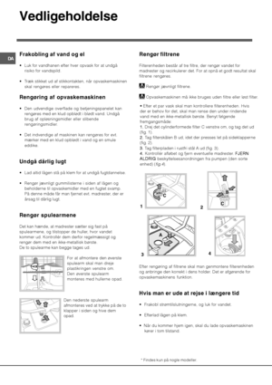 Page 64
+
) 
* 	

#


 
 Luk for vandhanen efter hver opvask for at undgå
risiko for vandspild.
 Træk stikket ud af stikkontakten, når opvaskemaskinen
skal rengøres eller repareres.
74


	
	

 Den udvendige overflade og betjeningspanelet kan
rengøres med en klud opblødt i blødt vand. Undgå
brug af opløsningsmidler eller slibende
rengøringsmidler.
 Det indvendige af maskinen kan rengøres for evt.
mærker med en klud opblødt i vand og en smule
eddike.
@ , ,...