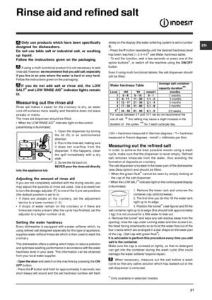 Page 21EN
21
Rinse aid and refined salt
Only use products which have been specifically
designed for dishwashers.
Do not use table salt or industrial salt, or washing
up liquid.
Follow the instructions given on the packaging.
If using a multi-functional product it is not necessary to add
rinse aid; however, we recommend that you add salt, especially
if you live in an area where the water is hard or very hard.
Follow the instructions given on the packaging.
If you do not add salt or rinse aid, the LOW
SALT
* and...