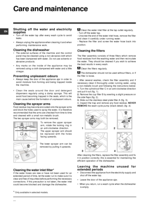 Page 22EN
22
Care and maintenance
Shutting off the water and electricity
supplies
• Turn off the water tap after every wash cycle to avoid
leaks.
• Always unplug the appliance when cleaning it and when
performing maintenance work.
Cleaning the dishwasher
• The external surfaces of the machine and the control
panel may be cleaned using a non-abrasive cloth which
has been dampened with water. Do not use solvents or
abrasive products.
• Any marks on the inside of the appliance may be
removed using a cloth dampened...