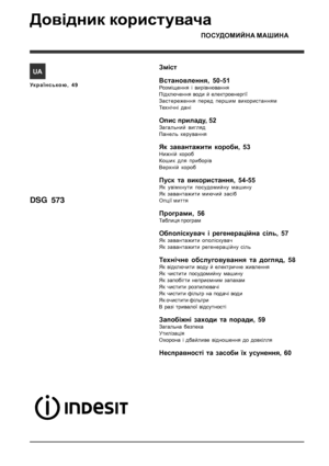 Page 49ПОСУДОМИЙНА МАШИНА
Змiст
Встановлення, 50-51
Розміщення і вирівнювання
Підключення води й електроенергії
Застереження перед першим використанням
Технічні дані
Опис приладу, 52
Загальний вигляд
Панель керування
Як завантажити короби, 53
Нижній короб
Кошик для приборiв
Верхній короб
Пуск та використання, 54-55
Як увімкнути посудомийну машину
Як завантажити миючий засіб
Опції миття
Програми, 56
Таблиця програм
Обполіскувач і регенераційна сіль, 57
Як завантажити ополіскувач
Як завантажити регенерацiйну...