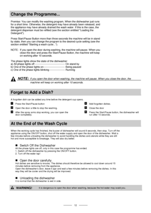 Page 14 
 
  
 12 
Change the Programme... 
 
Premise: You can modify the washing program, When the dishwasher just runs 
for a short time. Otherwise, the detergent may have already been released, and 
the appliance may have already drained the wash water. If this is the case, the 
detergent dispenser must be refilled (see the section entitled Loading the 
Detergent). 
Press Start/Pause Button more than three seconds the machine will be in stand 
by state, then you can change the program to the desired cycle...