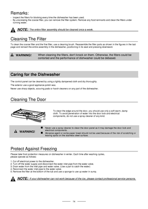 Page 16 
 
  
 14 
Remarks: 
-  Inspect the filters for blocking every time the dishwasher has been used. 
-  By unscrewing the coarse filter, you can remove the filter system. Remove any food remnants and clean the filters under 
running water. 
 
 
NOTE: The entire filter assembly should be cleaned once a week. 
 
Cleaning The Filter 
To clean the coarse filter and the fine filter, use a cleaning brush. Reassemble the filter parts as shown in the figures in the last 
page and reinsert the entire assembly in...