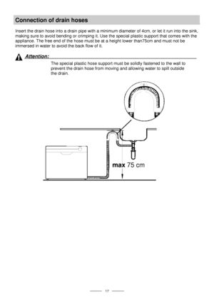 Page 19 
 
  
 17 
Connection of drain hoses 
 
Insert the drain hose into a drain pipe with a minimum diameter of 4cm, or let it run into the sink, 
making sure to avoid bending or crimping it. Use the special plastic support that comes with the 
appliance. The free end of the hose must be at a height lower than75cm and must not be 
immersed in water to avoid the back flow of it. 
 
 
Attention:  
The special plastic hose support must be solidly fastened to the wall to 
prevent the drain hose from moving and...