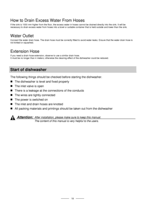 Page 20 
 
  
 18 
 
How to Drain Excess Water From Hoses 
If the sink is 1000 mm higher from the floor, the excess water in hoses cannot be drained directly into the sink. It will be 
necessary to drain excess water from hoses into a bowl or suitable container that is held outside and lower than the sink. 
Water Outlet 
Connect the water drain hose. The drain hose must be correctly fitted to avoid water leaks. Ensure that the water drain hose is 
not kinked or squashed. 
Extension Hose 
If you need a drain...