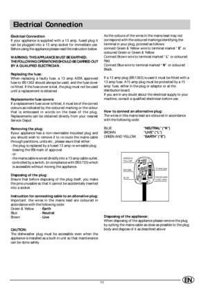 Page 1311EN
Electrical Connection
Electrical Connection
If your appliance is supplied with a 13 amp. fused plug it
can be plugged into a 13 amp socket for immediate use.
Before using the appliance please read the instruction below.
WARNING: THIS APPLIANCE MUST BE EARTHED.
THE FOLLOWING OPERATIONS SHOULD BE CARRIED OUT
BY A QUALIFIED ELECTRICIAN.
Replacing the fuse:
When replacing a faulty fuse, a 13 amp ASTA approved
fuse to BS 1362 should always be used, and the fuse cover
re-fitted. If the fuse cover is lost,...